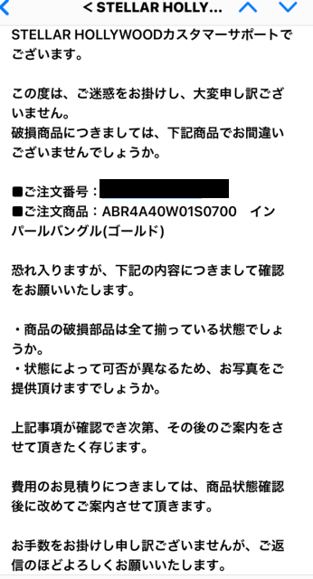 STELLAR HOLLYWOODカスタマーサポートでございます。この度は、ご迷惑をお掛けし、大変申し訳ございません。 破損商品につきましては、下記商品でお間違いございませんでしょうか。 ■ご注文番号： ■ご注文商品：ABR4A40W01S0700　インパールバングル(ゴールド) 恐れ入りますが、下記の内容につきまして確認をお願いいたします。 ・商品の破損部品は全て揃っている状態でしょうか。 ・状態によって可否が異なるため、お写真をご提供頂けますでしょうか。 上記事項が確認でき次第、その後のご案内をさせて頂きたく存じます。 費用のお見積りにつきましては、商品状態確認後に改めてご案内させて頂きます。 お手数をお掛けし申し訳ございませんが、ご返信のほどよろしくお願いいたします。