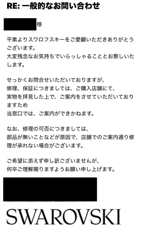平素よりスワロフスキーをご愛顧いただきありがとうございます。大変残念なお気持ちでいらっしゃることとお察しいたします。 せっかくお問合せいただいておりますが、 修理、保証につきましては、ご購入店舗にて、 実物を拝見した上で、ご案内をさせていただいておりますため 当窓口では、ご案内ができかねます。 なお、修理の可否につきましては、 部品が無いことなどが原因で、店舗でのご案内通り修理が承れない場合がございます。 ご希望に添えず申し訳ございませんが、 何卒ご理解賜りますようお願い申し上げます。