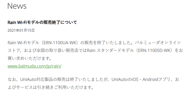 Rain Wi-Fiモデルの販売終了について2021年01月15日 Rain Wi-Fiモデル（ERN-1100UA-WK）の販売を終了いたしました。バルミューダオンラインストア、および全国の取り扱い販売店ではRain スタンダードモデル（ERN-1100SD-WK）をお買い求めいただけます。 www.balmuda.com/jp/rain/ なお、UniAuto対応製品の販売は終了いたしましたが、UniAutoのiOS・Androidアプリ、およびサービスは引き続きご利用いただけます。