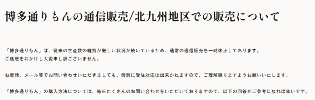 「博多通りもん」は、従来の生産数の維持が厳しい状況が続いているため、通常の通信販売を一時休止しております。ご迷惑をおかけし大変申し訳ございません。 お電話、メール等でお問い合わせいただきましても、個別に受注対応は出来かねますので、ご理解賜りますようお願いいたします。 「博多通りもん」の購入方法については、毎日たくさんのお問い合わせをいただいておりますので、以下の回答がご参考になれば幸いです。