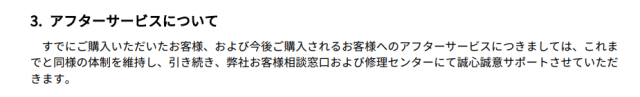 すでにご購入いただいたお客様、および今後ご購入されるお客様へのアフターサービスにつきましては、これまでと同様の体制を維持し、引き続き、弊社お客様相談窓口および修理センターにて誠心誠意サポートさせていただ きます。